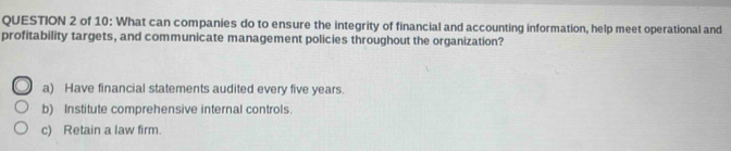 of 10: What can companies do to ensure the integrity of financial and accounting information, help meet operational and
profitability targets, and communicate management policies throughout the organization?
a) Have financial statements audited every five years.
b) Institute comprehensive internal controls.
c) Retain a law firm.