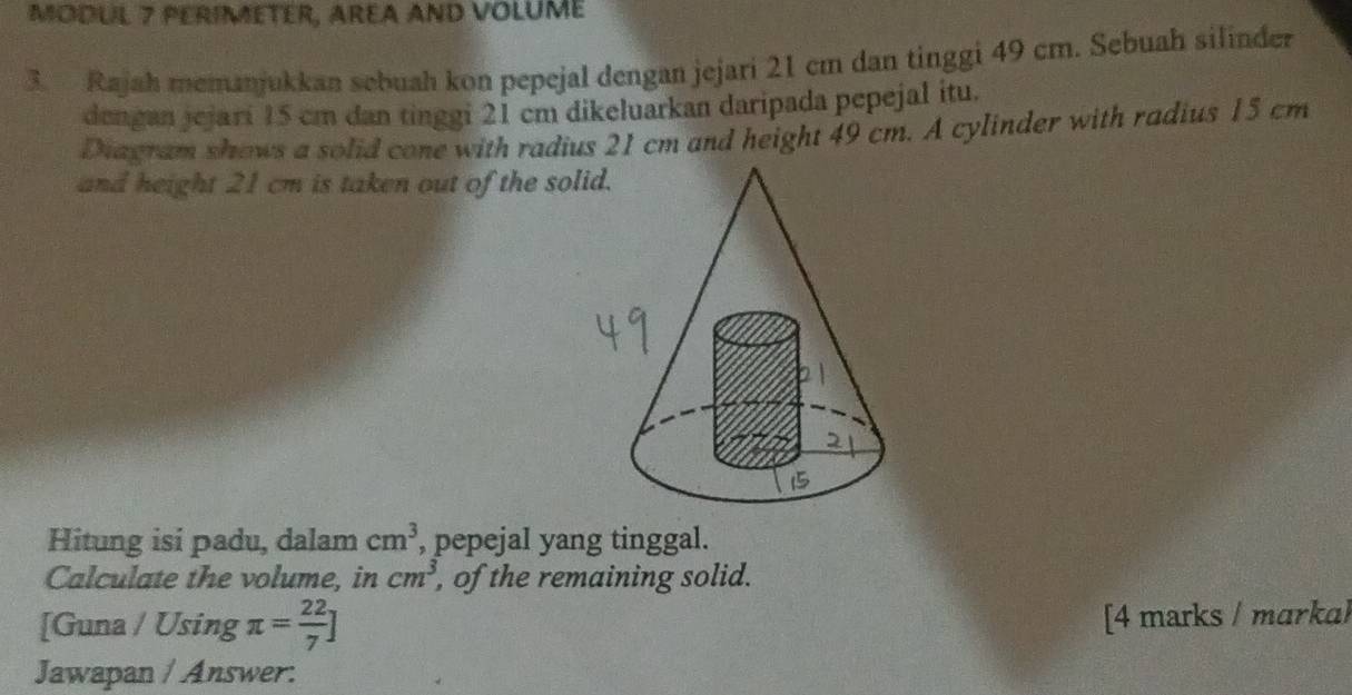 MODUL 7 PERIMETER, AREA AND VOLUME 
3. Rajah memanjukkan sebuah kon pepejal dengan jejari 21 cm dan tinggi 49 cm. Sebuah silinder 
dengan jejari 15 cm dan tinggi 21 cm dikeluarkan daripada pepejal itu. 
Diagram shows a solid cone with radius 21 cm and height 49 cm. A cylinder with radius 15 cm
and height 21 cm is taken out of the so 
Hitung isi padu, dalam cm^3 , pepejal yang tinggal. 
Calculate the volume, in cm^3 , of the remaining solid. 
[Guna / Using π = 22/7 ]
[4 marks / marka) 
Jawapan / Answer: