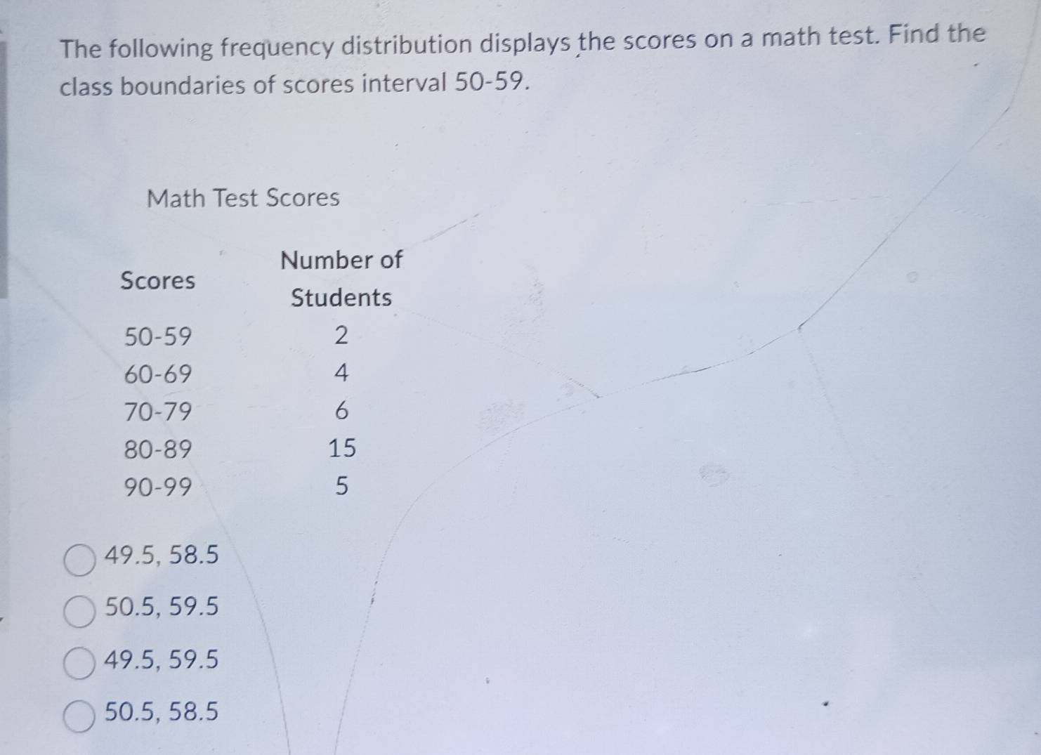 The following frequency distribution displays the scores on a math test. Find the 
class boundaries of scores interval 50-59. 
Math Test Scores 
Number of 
Scores 
Students
50-59 2
60-69 4
70-79 6
80-89 15
90-99 5
49.5, 58.5
50.5, 59.5
49.5, 59.5
50.5, 58.5