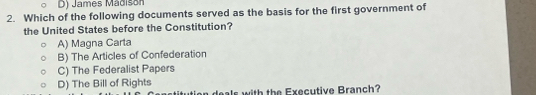 James Mádison
2. Which of the following documents served as the basis for the first government of
the United States before the Constitution?
A) Magna Carta
B) The Articles of Confederation
C) The Federalist Papers
D) The Bill of Rights
als with the Executive Branch?