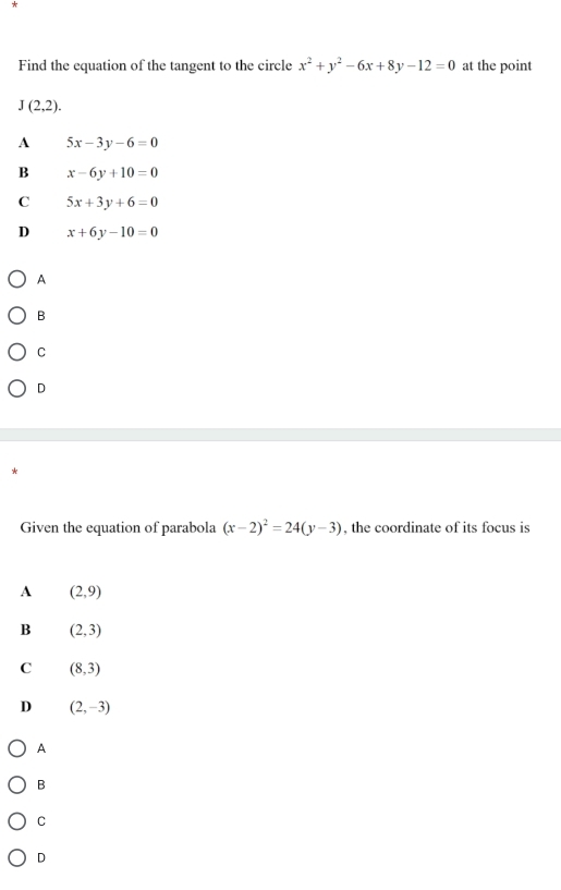 Find the equation of the tangent to the circle x^2+y^2-6x+8y-12=0 at the point
J(2,2).
A 5x-3y-6=0
B x-6y+10=0
C 5x+3y+6=0
D x+6y-10=0
A
B
C
D
*
Given the equation of parabola (x-2)^2=24(y-3) , the coordinate of its focus is
A (2,9)
B (2,3)
C (8,3)
D (2,-3)
A
B
C
D