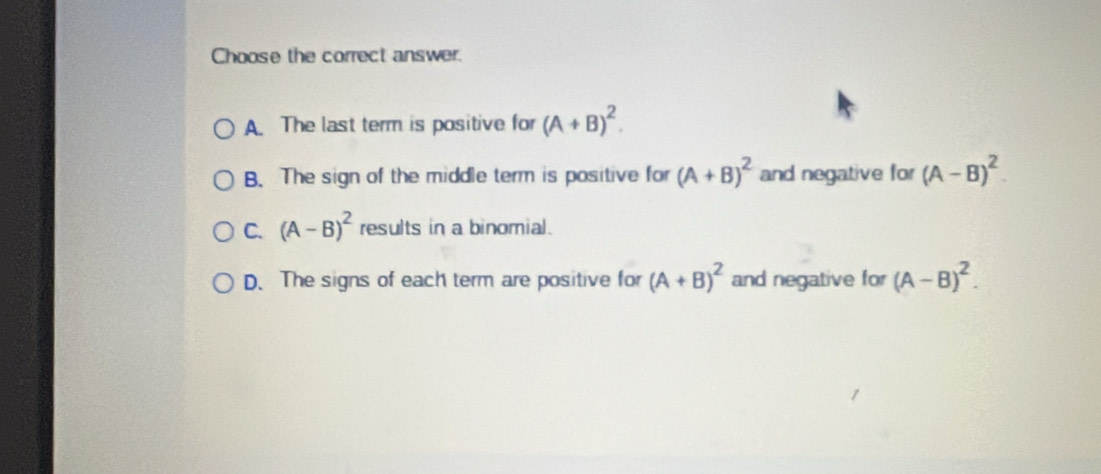 Choose the correct answer.
A. The last term is positive for (A+B)^2.
B. The sign of the middle term is positive for (A+B)^2 and negative for (A-B)^2.
C. (A-B)^2 results in a binomial.
D. The signs of each term are positive for (A+B)^2 and negative for (A-B)^2.