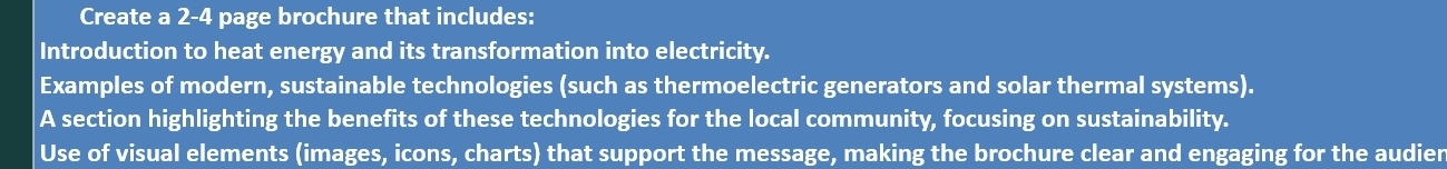 Create a 2-4 page brochure that includes: 
Introduction to heat energy and its transformation into electricity. 
Examples of modern, sustainable technologies (such as thermoelectric generators and solar thermal systems). 
A section highlighting the benefits of these technologies for the local community, focusing on sustainability. 
Use of visual elements (images, icons, charts) that support the message, making the brochure clear and engaging for the audier