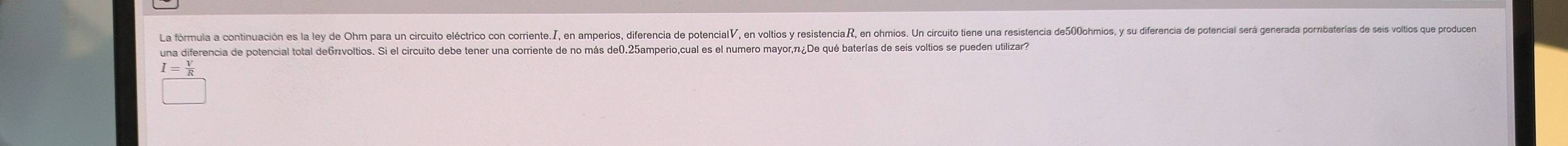 La fórmula a continuación es la ley de Ohm para un circuito eléctrico con corriente., en amperios, diferencia de potenciaV◤, en voltios y resistenciaR, en ohmios. Un circuito tiene una resistencia de500ohmios, y su diferencía de potencial será generada porbaterías de seis volos que odue
una diferencia de potencial total de67voltios. Si el circuito debe tener una corriente de no más de0.25amperio,cual es el numero mayor, π ¿De qué baterías de seis voltios se pueden utilizar?
I= V/R 