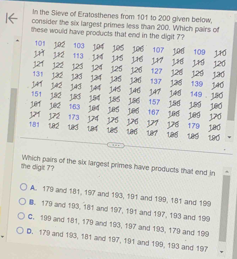 In the Sieve of Eratosthenes from 101 to 200 given below,
consider the six largest primes less than 200. Which pairs of
these would have products that end in the digit 7?
101 102 103 1.0 106
11 ^ 113 107 198 109
12
121 122 123 124 13
127 128 12s
131 132
141 133 1 34 13 136 137 13 139 140
143 144 145
161 14 14 14 149 150
151 15 153 154 155 156 157 158 159 160
162 163 164 165 166 167 168 169 170
173 175 17 17 179 180
181 1.82 183 1,84 185 186 187 188 189 190
Which pairs of the six largest primes have products that end in
the digit 7?
A. 179 and 181, 197 and 193, 191 and 199, 181 and 199
B. 179 and 193, 181 and 197, 191 and 197, 193 and 199
C. 199 and 181, 179 and 193, 197 and 193, 179 and 199
D. 179 and 193, 181 and 197, 191 and 199, 193 and 197