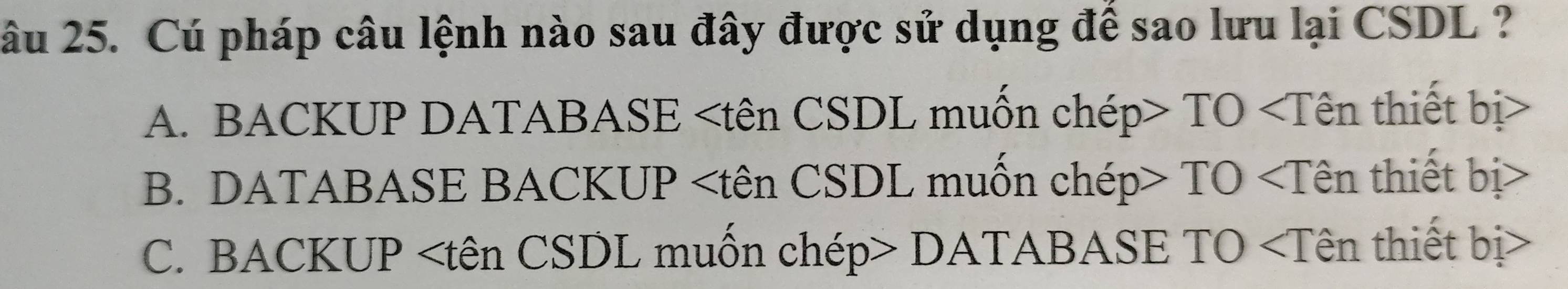 âu 25. Cú pháp câu lệnh nào sau đây được sử dụng để sao lưu lại CSDL ?
A. BACKUP DATABASE TO
B. DATABASE BACKUP TO
C. BACKUP DATABASE TO