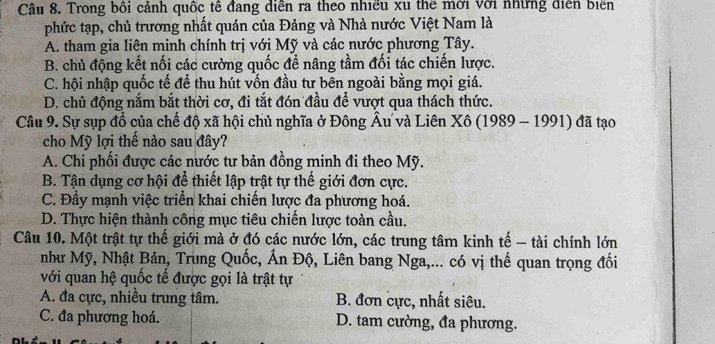 Trong bối cảnh quốc tế đang diễn ra theo nhiều xu thể mời với những diễn biển
phức tạp, chủ trương nhất quán của Đảng và Nhà nước Việt Nam là
A. tham gia liên minh chính trị với Mỹ và các nước phương Tây.
B. chủ động kết nối các cường quốc để nâng tầm đối tác chiến lược.
C. hội nhập quốc tế để thu hút vốn đầu tư bên ngoài bằng mọi giá.
D. chủ động nắm bắt thời cơ, đi tắt đón đầu để vượt qua thách thức.
Câu 9. Sự sụp đổ của chế độ xã hội chủ nghĩa ở Đông Âu và Liên Xô (1989 - 1991) đã tạo
cho Mỹ lợi thế nào sau đây?
A. Chi phối được các nước tư bản đồng minh đi theo Mỹ.
B. Tận dụng cơ hội để thiết lập trật tự thế giới đơn cực.
C. Đầy mạnh việc triển khai chiến lược đa phương hoá.
D. Thực hiện thành công mục tiêu chiến lược toàn cầu.
Câu 10. Một trật tự thế giới mà ở đó các nước lớn, các trung tâm kinh tế - tài chính lớn
như Mỹ, Nhật Bản, Trung Quốc, Ấn Độ, Liên bang Nga,... có vị thế quan trọng đối
với quan hệ quốc tế được gọi là trật tự
A. đa cực, nhiều trung tâm. B. đơn cực, nhất siêu.
C. đa phương hoá. D. tam cường, đa phương.