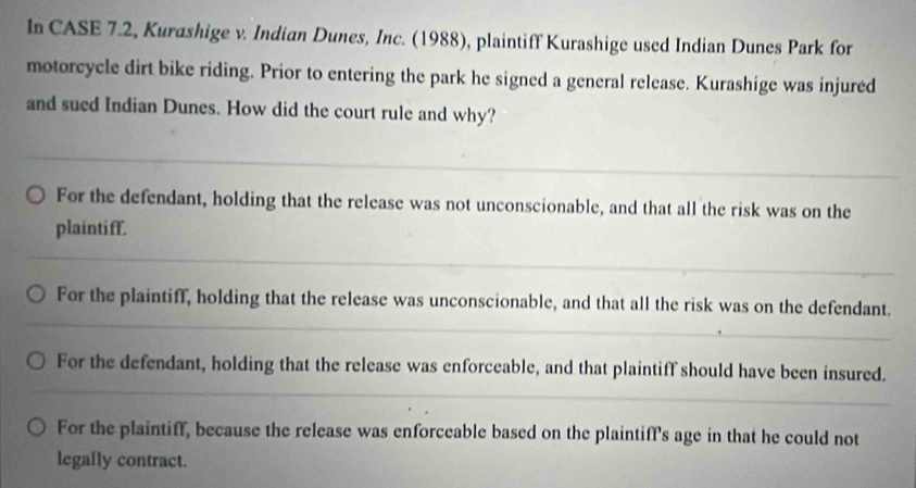 In CASE 7.2, Kurashige v. Indian Dunes, Inc. (1988), plaintiff Kurashige used Indian Dunes Park for
motorcycle dirt bike riding. Prior to entering the park he signed a general release. Kurashige was injured
and sued Indian Dunes. How did the court rule and why?
For the defendant, holding that the release was not unconscionable, and that all the risk was on the
plaintiff.
For the plaintiff, holding that the release was unconscionable, and that all the risk was on the defendant.
For the defendant, holding that the release was enforceable, and that plaintiff should have been insured.
For the plaintiff, because the release was enforceable based on the plaintifP's age in that he could not
legally contract.