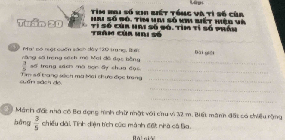 Lopr 
_ 
Tìm hai số khi biét tổng và tỉ số của 
Tuần 20 Hai số đó. tìm hai số khi biết hiệu và 
Tỉ Số của hai số đó. tỉm tỉ số phần 
Trăm của hai số 
Mai có một cuốn sách dày 120 trang. Biết Bài giải 
rằng số trang sách mà Mai đã đọc bằng_
 3/5  số trang sách mà bạn ấy chưa đọc._ 
Tìm số trang sách mà Mai chưa đọc trong_ 
cuốn sách đó. 
_ 
_ 
Mảnh đất nhà cô Ba dạng hình chữ nhật với chu vi 32 m. Biết mảnh đất có chiều rộng 
bằng  3/5  chiều dài. Tính diện tích của mảnh đất nhà cô Ba. 
Bài giải