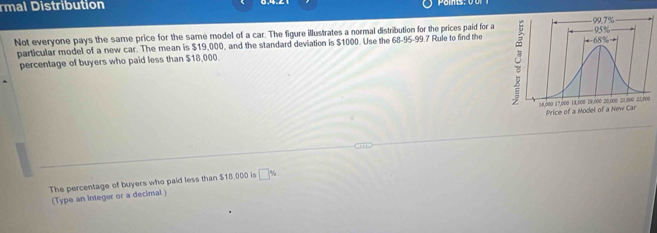 rmal Distribution 
Not everyone pays the same price for the same model of a car. The figure illustrates a normal distribution for the prices paid for a 
particular model of a new car. The mean is $19,000, and the standard deviation is $1000. Use the 68-95-99.7 Rule to find the 
percentage of buyers who paid less than $18,000. 
The percentage of buyers who paid less than $18,000 is □ %
(Type an integer or a decimal.)