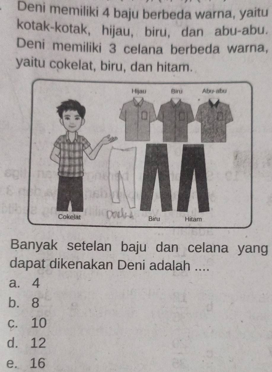 Deni memiliki 4 baju berbeda warna, yaitu
kotak-kotak, hijau, biru, dan abu-abu.
Deni memiliki 3 celana berbeda warna,
yaitu cokelat, biru, dan hitam.
Banyak setelan baju dan celana yang
dapat dikenakan Deni adalah ....
a. 4
b. 8
c. 10
d. 12
e. 16