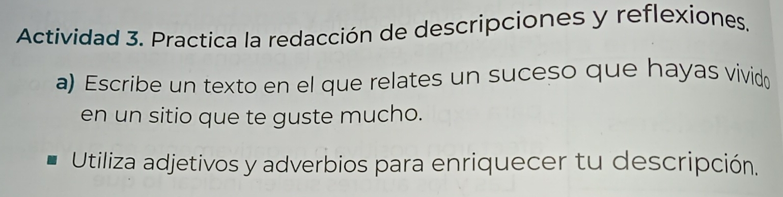 Actividad 3. Practica la redacción de descripciones y reflexiones. 
a) Escribe un texto en el que relates un suceso que hayas vivido 
en un sitio que te guste mucho. 
Utiliza adjetivos y adverbios para enriquecer tu descripción.