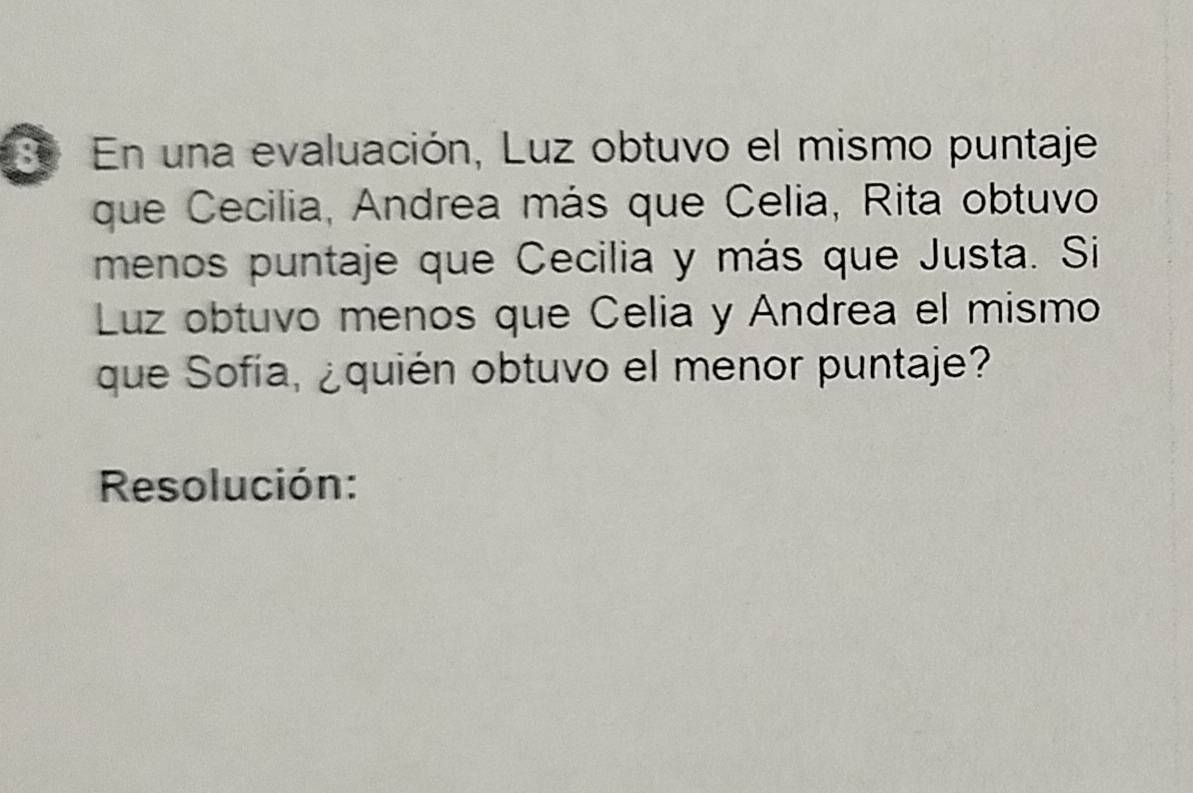 En una evaluación, Luz obtuvo el mismo puntaje 
que Cecilia, Andrea más que Celia, Rita obtuvo 
menos puntaje que Cecilia y más que Justa. Si 
Luz obtuvo menos que Celia y Andrea el mismo 
que Sofía, ¿quién obtuvo el menor puntaje? 
Resolución: