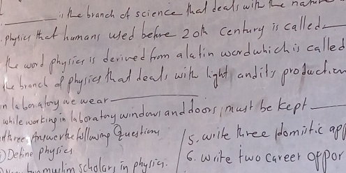 ihe branch of science Mat deals win the nam 
_ 
phyicu Hhot humans used before 2oh century is called_ 
Ke word phy sics is deived from alatin word which is called 
be branch of physicg hat deals wih light andily production 
in laber aloy we wear 
_ 
whilewor king in laboratry window and doors mush be kept_ 
three. Aoywerhe following question 5. wrile hree (domiitic ap 
Define physics 
honmuchin scholar, in physic. 
6. write two career appor