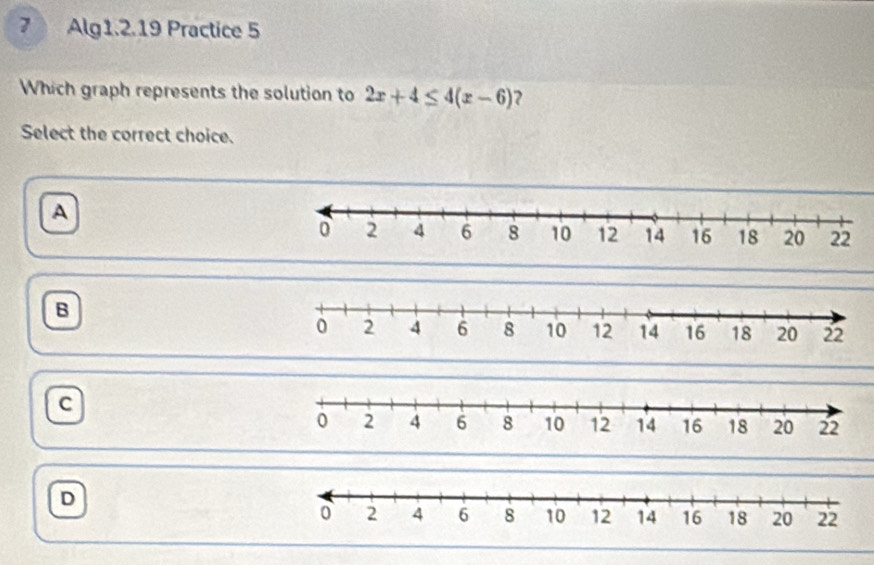 Alg1.2.19 Practice 5
Which graph represents the solution to 2x+4≤ 4(x-6) ?
Select the correct choice.
A
B
c
D