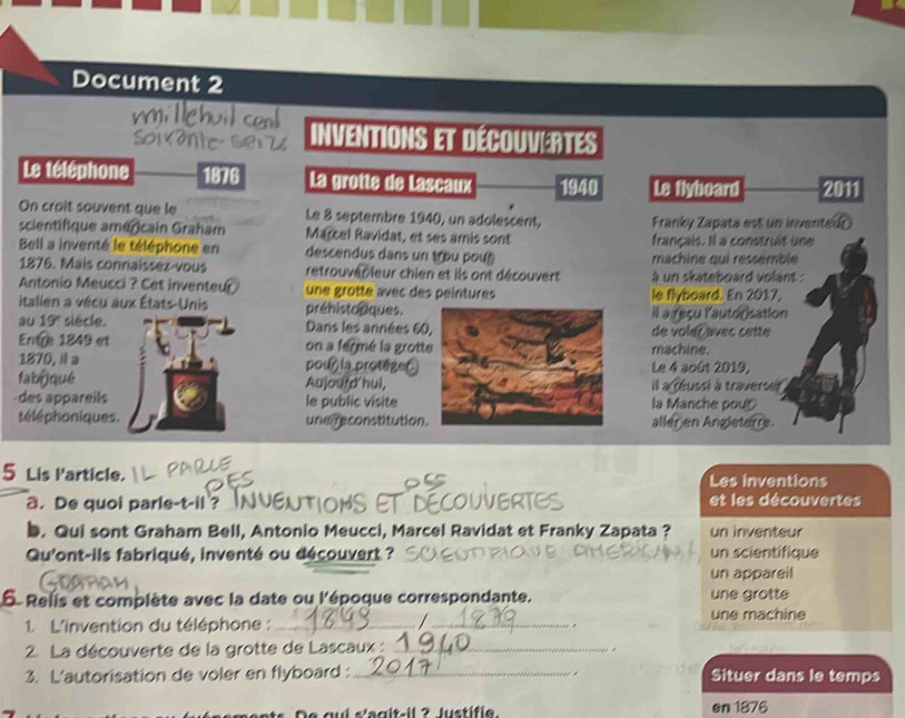 Document 2 
Inventions et découvertes 
Le téléphone 1876 La grotte de Lascaux 1940 Le flyhoard 2011 
On croit souvent que le Le 8 septembre 1940, un adolescent, Franky Zapata est un inventedr 
scientifique américain Graham Marcel Ravidat, et ses amis sont français. Il a construit une 
Bell a inventé le téléphone en descendus dans un tou pou machine qui ressemble 
1876. Mais connaissez vous retrouver leur chien et ils ont découvert à un skateboard volant : 
Antonio Meucci ? Cet inventeur une grotte avec des peintures le flyboard. En 2017, 
itallen a vécu aux États-Unis préhistoriques.il a reçu lautorisation 
au 19° siècle. Dans les années 60de voler avec cette 
Entre 1849 et on a fermé la grottmachine. 
1870, il a pour la protégerLe 4 août 2019, 
fabi qué Aujourd'hui,il a reussi à traverser . 
des appareils le public visitela Manche pou 
téléphoniques. une reconstitutionaller en Angleterrs. 
Les inventions 
5 Lis Particle. DECOUVERTES 
a. De quoi parle-t-il? OHS et les découvertes 
b. Qui sont Graham Bell, Antonio Meucci, Marcel Ravidat et Franky Zapata ? un inventeur 
Qu'ont-ils fabriqué, inventé ou découvert ? un scientifique 
un appareil 
5. Relis et complète avec la date ou l'époque correspondante. une grotte 
/ 
1. L'invention du téléphone :_ _. une machine 
2. La découverte de la grotte de Lascaux : _ 
3. L'autorisation de voler en flyboard :_ Situer dans le temps 
De qui s'agit-il ? Justifie. en 1876