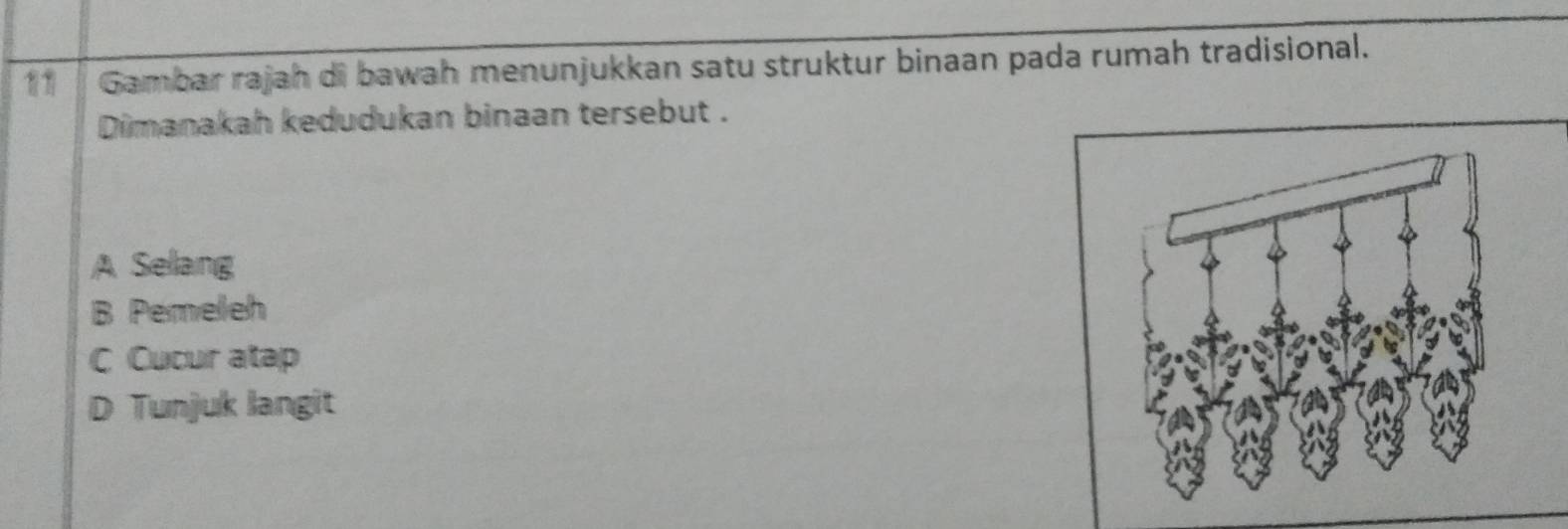 Gambar rajah di bawah menunjukkan satu struktur binaan pada rumah tradisional.
Dimanakah kedudukan binaan tersebut .
A Selang
B Pemeleh
C Cucur atap
D Tunjuk langit