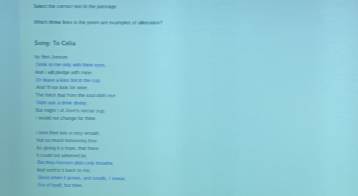 Select the correct text in the pasisage 
Which three lines in the poem are examples of aliteration? 
Song: To Celia 
by Ben Jonson 
Drink to me only with thine eyes, 
And I will pledge with mine 
Or leave a kiss but in the cup, 
And I'll not look for wine. 
The thirst that from the soul doth rise 
Doth ask a drnk divine, 
But might I of Jove's nectar sup, 
I would not change for thine 
I sem thee late a rosy wreath, 
Not so much honouring thee 
As giving it a hope, that there 
it could not withered be . 
But thou thereon didst only breathe, 
And sent'st it back to me!, 
Since when it grows, and smells, I sweat, 
fot of eself but there.