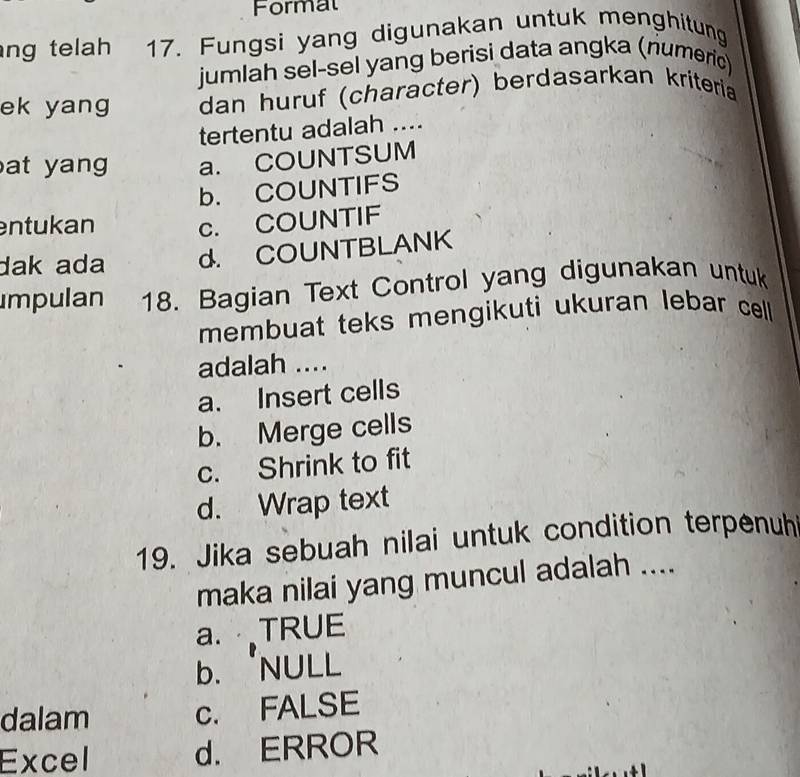 Formal
ng telah 17. Fungsi yang digunakan untuk menghitung
jumlah sel-sel yang berisi data angka (riumeric)
ek yang dan huruf (character) berdasarkan kriteria
tertentu adalah ...
at yang a. COUNTSUM
b. COUNTIFS
entukan c. COUNTIF
dak ada d. COUNTBLANK
Impulan 18. Bagian Text Control yang digunakan untuk
membuat teks mengikuti ukuran lebar cell 
adalah ....
a. Insert cells
b. Merge cells
c. Shrink to fit
d. Wrap text
19. Jika sebuah nilai untuk condition terpenuh
maka nilai yang muncul adalah ....
a. TRUE
b. 'NULL
dalam c. FALSE
Excel d. ERROR