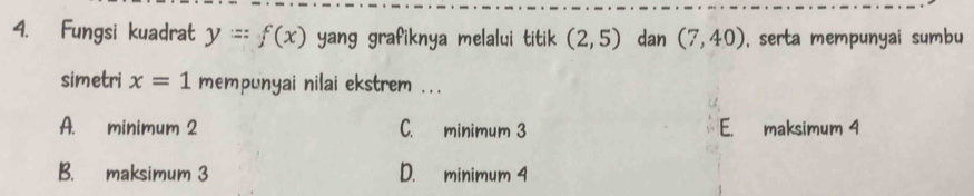 Fungsi kuadrat y=f(x) yang grafiknya melalui titik (2,5) dan (7,40) , serta mempunyai sumbu
simetri x=1 mempunyai nilai ekstrem ...
A. minimum 2 C. minimum 3 E. maksimum 4
B. maksimum 3 D. minimum 4