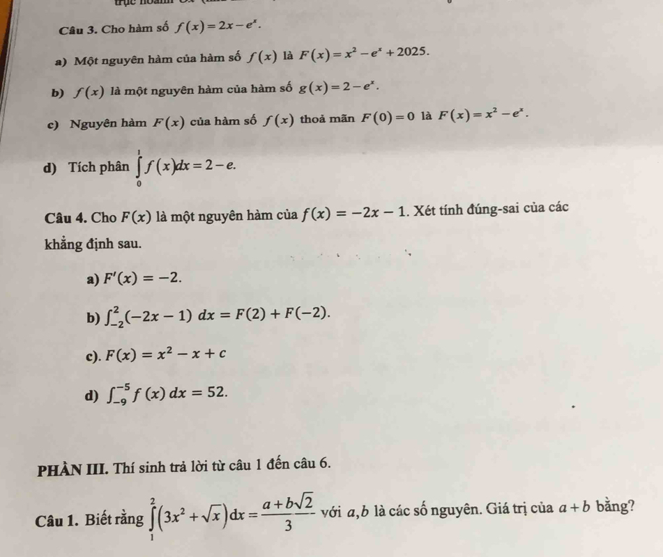 trục noam
Câu 3. Cho hàm số f(x)=2x-e^x.
a) Một nguyên hàm của hàm số f(x) là F(x)=x^2-e^x+2025.
b) f(x) là một nguyên hàm của hàm số g(x)=2-e^x.
c) Nguyên hàm F(x) của hàm số f(x) thoả mãn F(0)=0 là F(x)=x^2-e^x.
d) Tích phân ∈tlimits _0^(1f(x)dx=2-e. 
Câu 4. Cho F(x) là một nguyên hàm của f(x)=-2x-1. Xét tính đúng-sai của các
khẳng định sau.
a) F'(x)=-2.
b) ∈t _(-2)^2(-2x-1)dx=F(2)+F(-2).
c). F(x)=x^2)-x+c
d) ∈t _(-9)^(-5)f(x)dx=52. 
PHÀN III. Thí sinh trả lời từ câu 1 đến câu 6.
Câu 1. Biết rằng ∈tlimits _1^(2(3x^2)+sqrt(x))dx= (a+bsqrt(2))/3  với a, b là các số nguyên. Giá trị của a+b bằng?