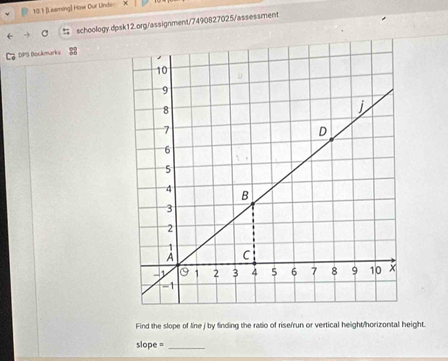 10.1 [Learning] How Our Under × 
schoology.dpsk12.org/assignment/7490827025/assessment 
DPS Bockmarks g8 
Find the slope of line j by finding the ratio of rise/run or vertical height/horizontal height. 
slope =_