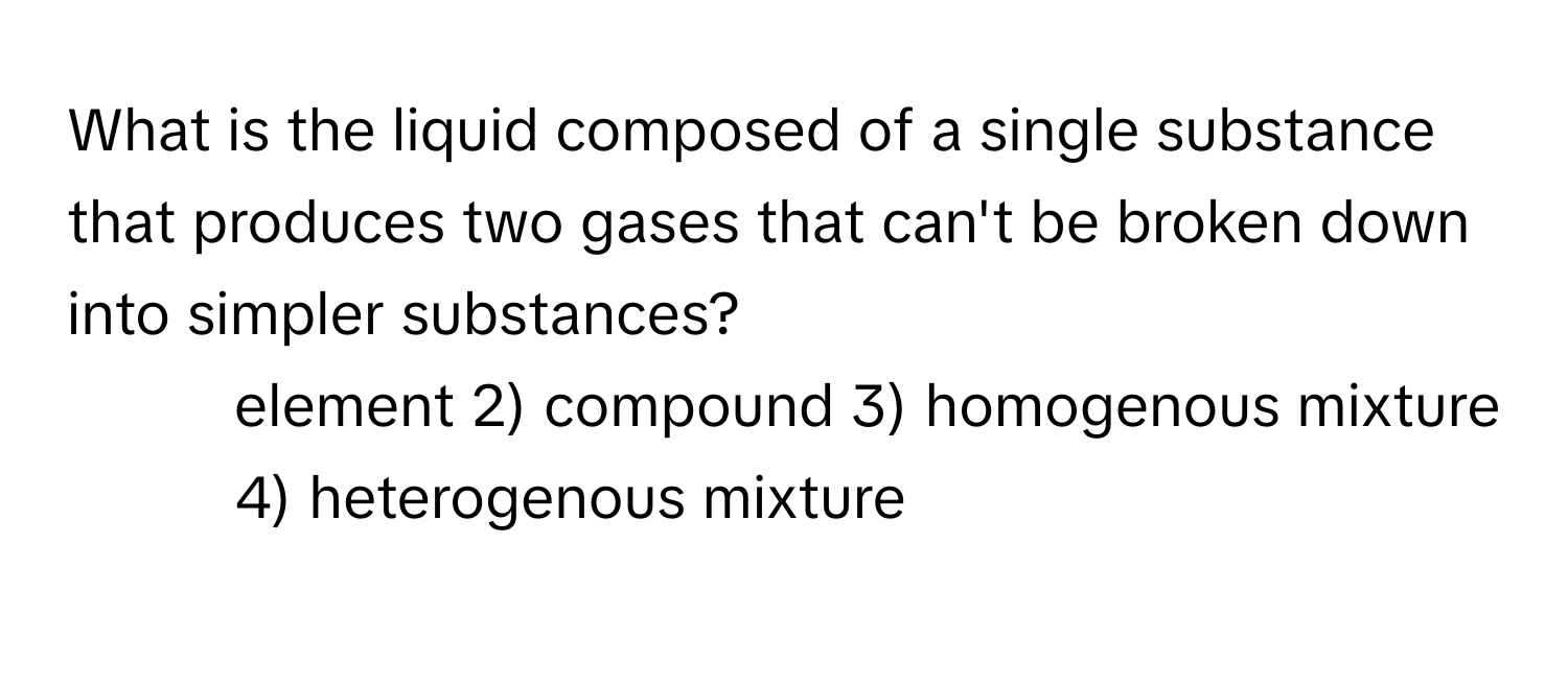 What is the liquid composed of a single substance that produces two gases that can't be broken down into simpler substances?

1) element 2) compound 3) homogenous mixture 4) heterogenous mixture