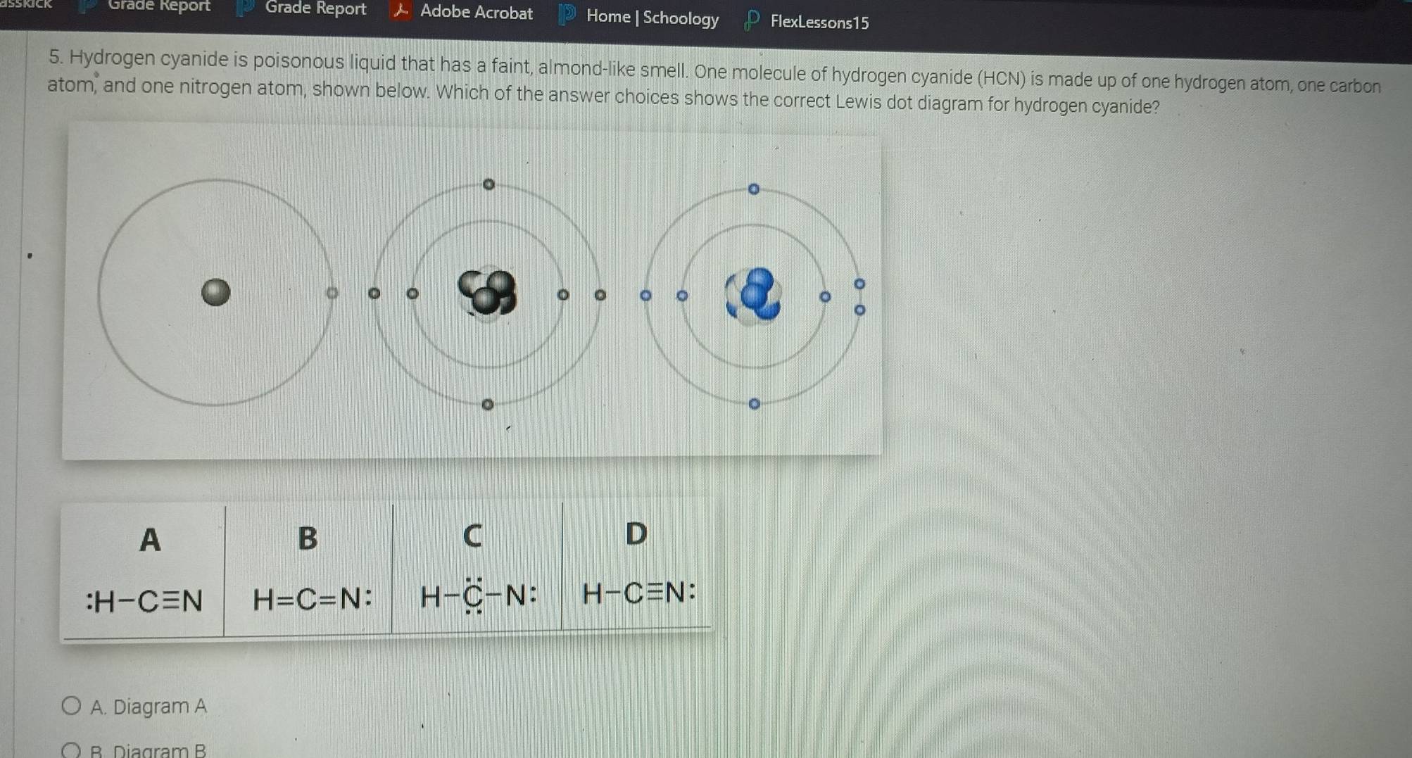 Grade Report Grade Report Adobe Acrobat Home | Schoology FlexLessons15
5. Hydrogen cyanide is poisonous liquid that has a faint, almond-like smell. One molecule of hydrogen cyanide (HCN) is made up of one hydrogen atom, one carbon
atom, and one nitrogen atom, shown below. Which of the answer choices shows the correct Lewis dot diagram for hydrogen cyanide?
。
。 。
。
A
B
C
D
H-Cequiv N H=C=N : H-dot C-N : H-Cequiv N
A. Diagram A
B Diagram B