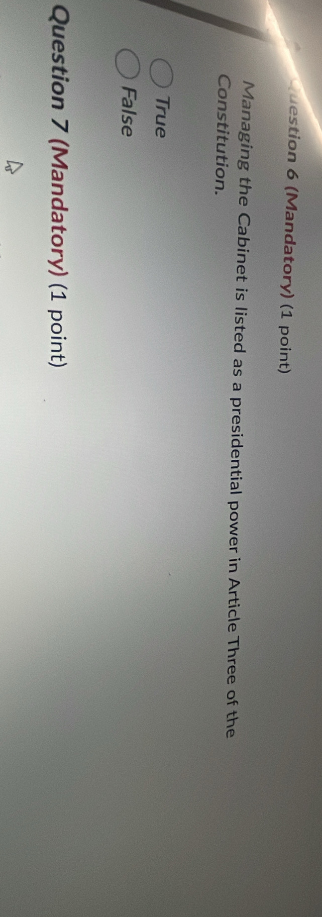 (Mandatory) (1 point)
Managing the Cabinet is listed as a presidential power in Article Three of the
Constitution.
True
False
Question 7 (Mandatory) (1 point)