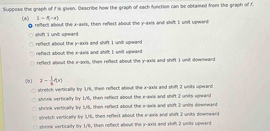 Suppose the graph of f is given. Describe how the graph of each function can be obtained from the graph of f.
(a) 1-f(-x)
reflect about the x-axis, then reflect about the y-axis and shift 1 unit upward
shift 1 unit upward
reflect about the y-axis and shift 1 unit upward
reflect about the x-axis and shift 1 unit upward
reflect about the x-axis, then reflect about the y-axis and shift 1 unit downward
(b) 2- 1/6 f(x)
stretch vertically by 1/6, then reflect about the x-axis and shift 2 units upward
shrink vertically by 1/6, then reflect about the x-axis and shift 2 units upward
shrink vertically by 1/6, then reflect about the x-axis and shift 2 units downward
stretch vertically by 1/6, then reflect about the x-axis and shift 2 units downward
shrink vertically by 1/6, then reflect about the y-axis and shift 2 units upward