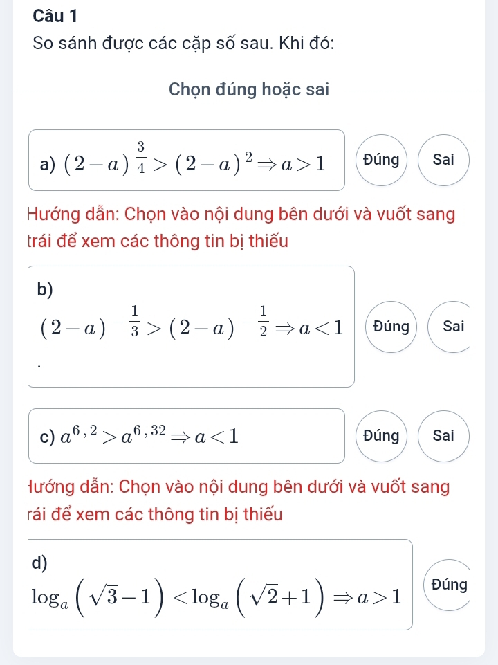 So sánh được các cặp số sau. Khi đó: 
Chọn đúng hoặc sai 
a) (2-a)^ 3/4 >(2-a)^2Rightarrow a>1 Đúng Sai 
Hướng dẫn: Chọn vào nội dung bên dưới và vuốt sang 
trái để xem các thông tin bị thiếu 
b)
(2-a)^- 1/3 >(2-a)^- 1/2 Rightarrow a<1</tex> Đúng Sai 
c) a^(6,2)>a^(6,32)Rightarrow a<1</tex> Đúng Sai 
Hướng dẫn: Chọn vào nội dung bên dưới và vuốt sang 
rái để xem các thông tin bị thiếu 
d)
log _a(sqrt(3)-1) 1 Đúng