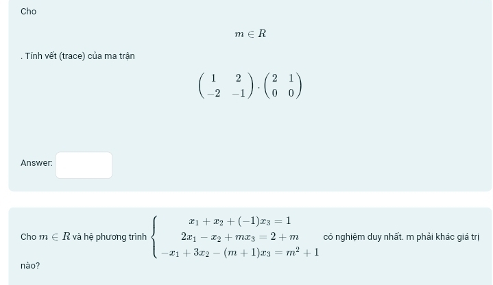 Cho
m∈ R. Tính vết (trace) của ma trận
beginpmatrix 1&2 -2&-1endpmatrix · beginpmatrix 2&1 0&0endpmatrix
Answer: □ 
Cho m∈ R và hệ phương trình beginarrayl x_1+x_2+(-1)x_3=1 2x_1-x_2+mx_3=2+m -x_1+3x_2-(m+1)x_3=m^2+1endarray. có nghiệm duy nhất. m phải khác giá trị 
nào?