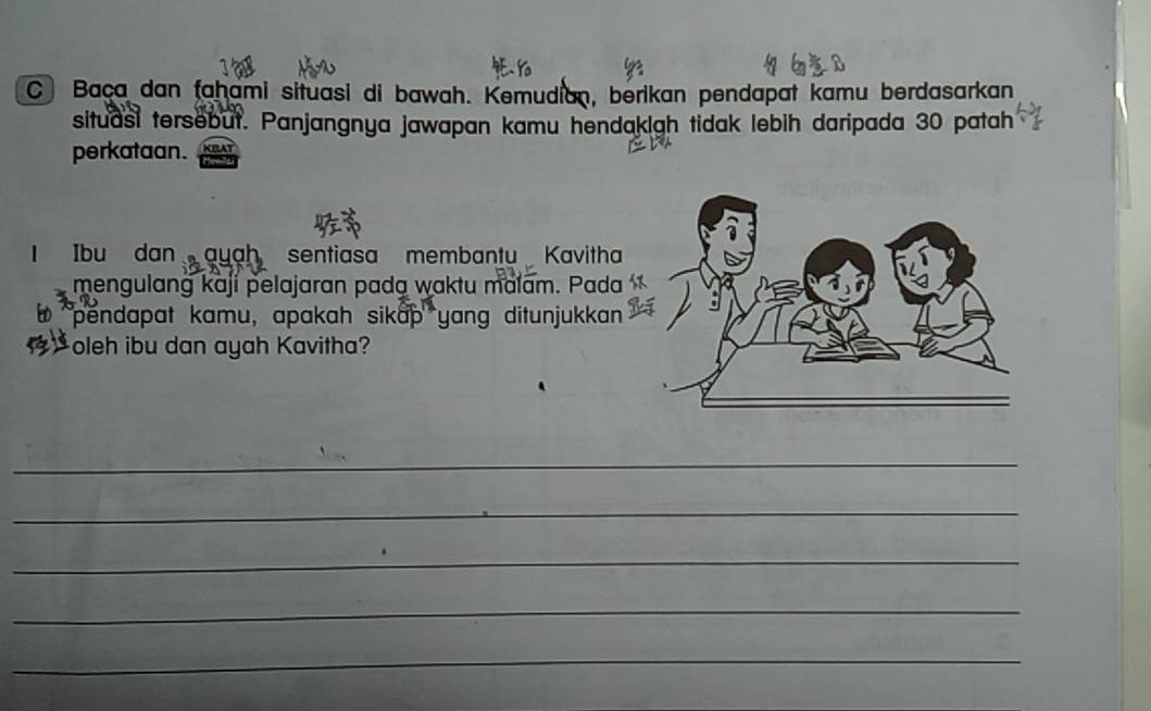 Baça dan fahami situasi di bawah. Kemudian, berikan pendapat kamu berdasarkan 
situasi tersebut. Panjangnya jawapan kamu hendakigh tidak lebih daripada 30 patah 
perkataan. 
Ibu dan ayah sentiasa membantu Kavitha 
mengulang kaji pelajaran pada waktu malam. Pada 
pendapat kamu, apakah sikap yang ditunjukkan 
oleh ibu dan ayah Kavitha? 
_ 
_ 
_ 
_ 
_