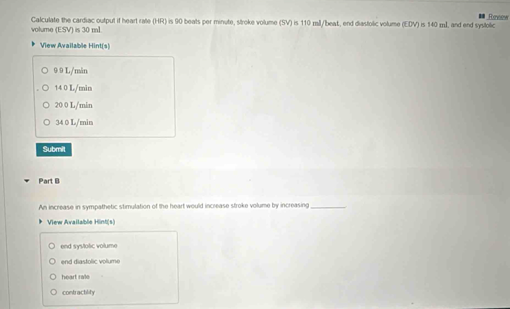 Review
Calculate the cardiac output if heart rate (HR) is 90 beats per minute, stroke volume (SV) is 110 m]/beat, end diastolic volume (EDV) is 140 m ], and end systolic
volume (ESV) is 30 ml.
View Available Hint(s)
9 9 L/min
14 0 L/min
20.0 L/min
34 0 L/min
Submit
Part B
An increase in sympathetic stimulation of the heart would increase stroke volume by increasing_
View Available Hint(s)
end systolic volume
end diastolic volume
heart rate
contractility