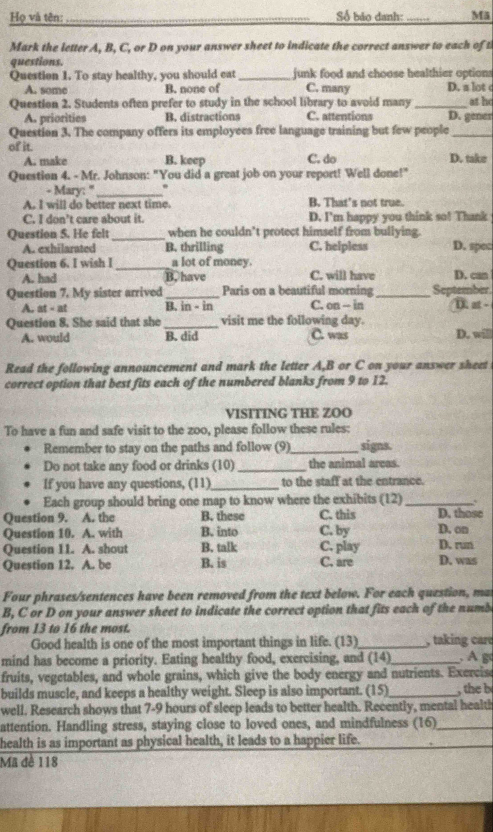 Họ và tên: _Số bảo danh: _Mã
Mark the letter A, B, C, or D on your answer sheet to indicate the correct answer to each of t
questions.
Question 1. To stay healthy, you should eat_ junk food and choose healthier options
A. some B. none of C. many D. a lot c
Question 2. Students often prefer to study in the school library to avoid many _at ho
A. priorities B. distractions C. attentions D. gener
Question 3. The company offers its employees free language training but few people_
of it.
A. make B. keep C. do D. take
Question 4. - Mr. Johnson: "You did a great job on your report! Well done!"
- Mary: '_ .
A. I will do better next time. B. That’s not true.
C. I don’t care about it. D. I'm happy you think so! Thank
Question 5. He felt_ when he couldn’t protect himself from bullying.
A. exhilarated B. thrilling C. helpless D. spec
Question 6. I wish I _a lot of money.
A. had B. have C. will have D. can
Question 7. My sister arrived _Paris on a beautiful morning_ September.
A. at - at B. in - in C. on - in D. st -
Question 8. She said that she _visit me the following day.
A. would B. did C. was D. will
Read the following announcement and mark the letter A,B or C on your answer sheet
correct option that best fits each of the numbered blanks from 9 to 12.
VISITING THE ZOO
To have a fun and safe visit to the zoo, please follow these rules:
Remember to stay on the paths and follow (9)_ signs.
Do not take any food or drinks (10) _the animal areas.
If you have any questions, (11)_ to the staff at the entrance.
Each group should bring one map to know where the exhibits (12)_
、
Question 9. A. the B. these C. this
D. those
Question 10. A. with B. into C. by D. on
Question 11. A. shout B. talk C. play
D. run
Question 12. A. be B. is C. are D. was
Four phrases/sentences have been removed from the text below. For each question, mat
B, C or D on your answer sheet to indicate the correct option that fits each of the numb
from 13 to 16 the most.
Good health is one of the most important things in life. (13) _, taking care
mind has become a priority. Eating healthy food, exercising, and (14)_  Ag
fruits, vegetables, and whole grains, which give the body energy and nutrients. Exercise
builds muscle, and keeps a healthy weight. Sleep is also important. (15)_ , the b
well. Research shows that 7-9 hours of sleep leads to better health. Recently, mental health
attention. Handling stress, staying close to loved ones, and mindfulness (16)_
health is as important as physical health, it leads to a happier life.
Mã đề 118