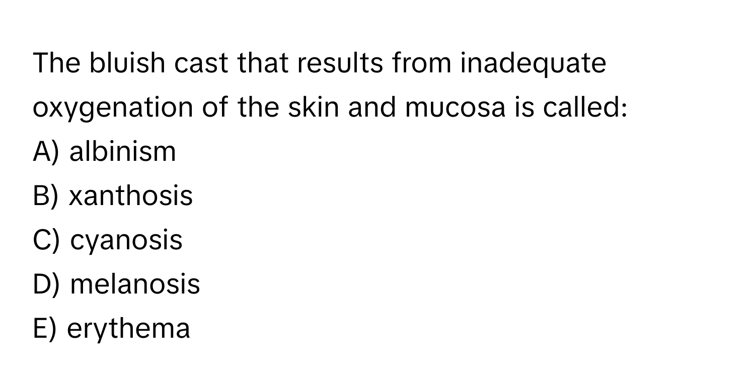 The bluish cast that results from inadequate oxygenation of the skin and mucosa is called:

A) albinism
B) xanthosis
C) cyanosis
D) melanosis
E) erythema