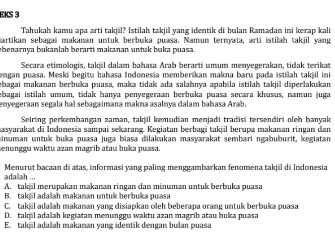 EKS 3
Tahukah kamu apa arti takjil? Istilah takjil yang identik di bulan Ramadan ini kerap kali
iartikan sebagai makanan untuk berbuka puasa. Namun ternyata, arti istilah takjil yang
ebenarnya bukanlah berarti makanan untuk buka puasa.
Secara etimologis, takjil dalam bahasa Arab berarti umum menyegerakan, tidak terikat
engan puasa. Meski begitu bahasa Indonesia memberikan makna baru pada istilah takjil ini
ebagai makanan berbuka puasa, maka tidak ada salahnya apabila istilah takjil diperlakukan
ebagai istilah umum, tidak hanya penyegeraan berbuka puasa secara khusus, namun juga
enyegeraan segala hal sebagaimana makna asalnya dalam bahasa Arab.
Seiring perkembangan zaman, takjil kemudian menjadi tradisi tersendiri oleh banyak
nasyarakat di Indonesia sampai sekarang. Kegiatan berbagi takjil berupa makanan ringan dan
ainuman untuk buka puasa juga biasa dilakukan masyarakat sembari ngabuburit, kegiatan
lenunggu waktu azan magrib atau buka puasa.
Menurut bacaan di atas, informasi yang paling menggambarkan fenomena takjil di Indonesia
adalah ...
A. takjil merupakan makanan ringan dan minuman untuk berbuka puasa
B. takjil adalah makanan untuk berbuka puasa
C. takjil adalah makanan yang disiapkan oleh beberapa orang untuk berbuka puasa
D. takjil adalah kegiatan menunggu waktu azan magrib atau buka puasa
E. takjil adalah makanan yang identik dengan bulan puasa