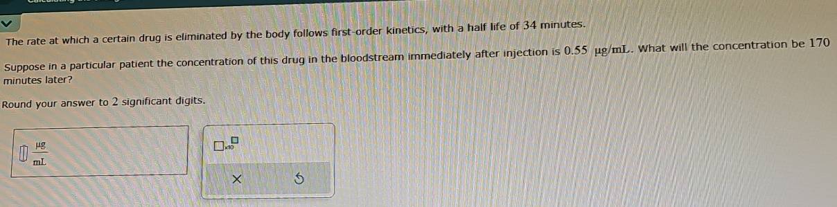 The rate at which a certain drug is eliminated by the body follows first-order kinetics, with a half life of 34 minutes. 
Suppose in a particular patient the concentration of this drug in the bloodstream immediately after injection is 0.55 μg/mL. What will the concentration be 170
minutes later? 
Round your answer to 2 significant digits.
□  mu g/mL 
□ * 10^□
×