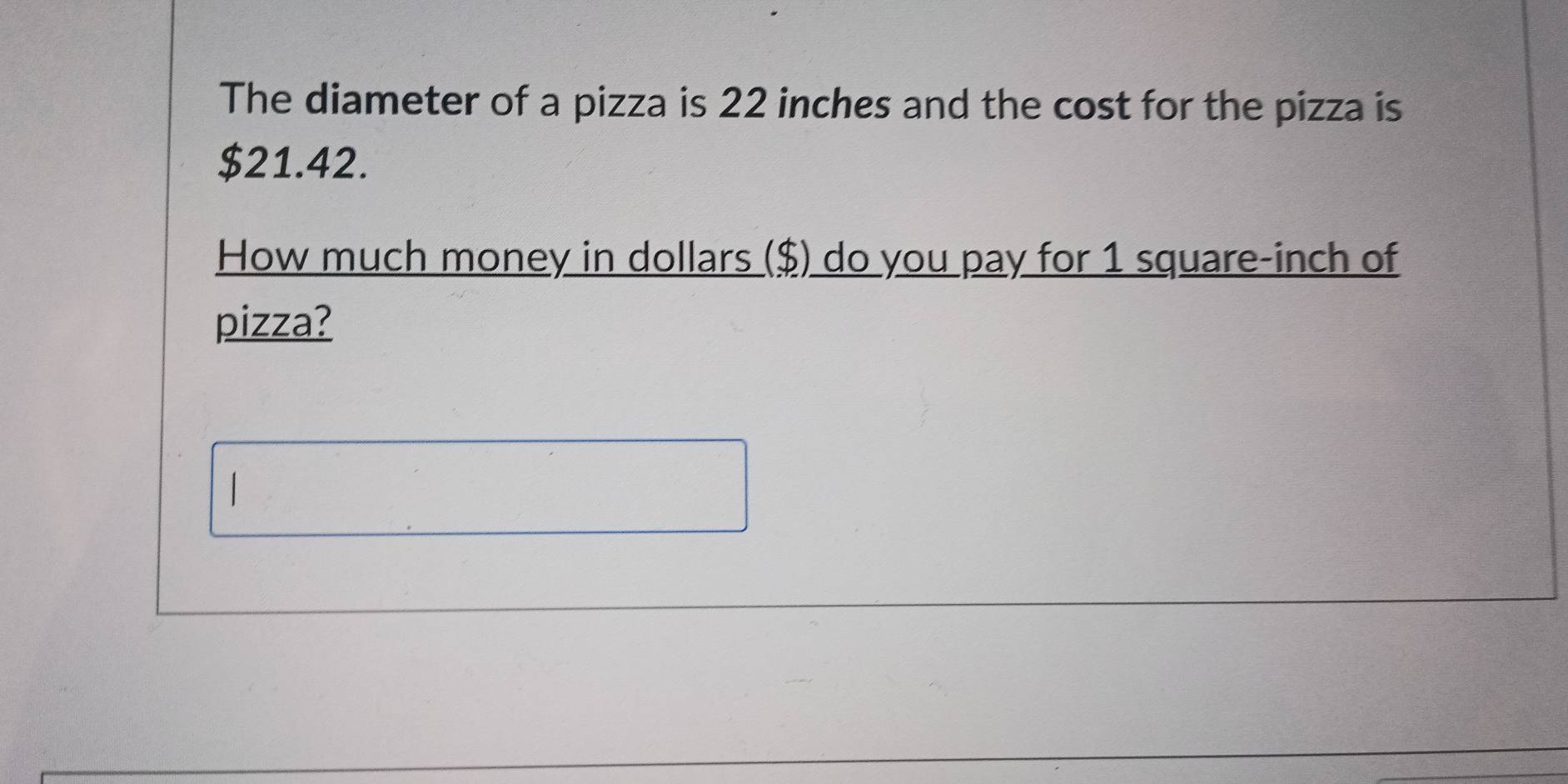 The diameter of a pizza is 22 inches and the cost for the pizza is
$21.42. 
How much money in dollars ($) do you pay for 1 square-inch of 
pizza?