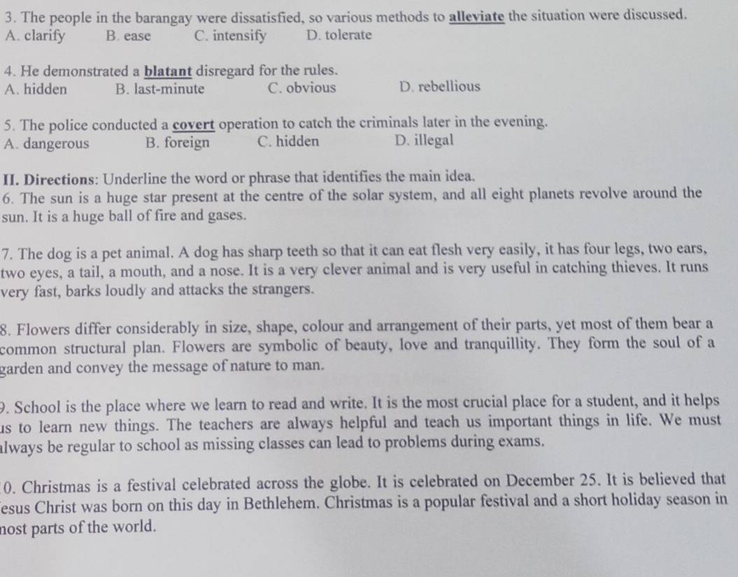 The people in the barangay were dissatisfied, so various methods to alleviate the situation were discussed.
A. clarify B. ease C. intensify D. tolerate
4. He demonstrated a blatant disregard for the rules.
A. hidden B. last-minute C. obvious D. rebellious
5. The police conducted a covert operation to catch the criminals later in the evening.
A. dangerous B. foreign C. hidden D. illegal
II. Directions: Underline the word or phrase that identifies the main idea.
6. The sun is a huge star present at the centre of the solar system, and all eight planets revolve around the
sun. It is a huge ball of fire and gases.
7. The dog is a pet animal. A dog has sharp teeth so that it can eat flesh very easily, it has four legs, two ears,
two eyes, a tail, a mouth, and a nose. It is a very clever animal and is very useful in catching thieves. It runs
very fast, barks loudly and attacks the strangers.
8. Flowers differ considerably in size, shape, colour and arrangement of their parts, yet most of them bear a
common structural plan. Flowers are symbolic of beauty, love and tranquillity. They form the soul of a
garden and convey the message of nature to man.
9. School is the place where we learn to read and write. It is the most crucial place for a student, and it helps
us to learn new things. The teachers are always helpful and teach us important things in life. We must
always be regular to school as missing classes can lead to problems during exams.
0. Christmas is a festival celebrated across the globe. It is celebrated on December 25. It is believed that
esus Christ was born on this day in Bethlehem. Christmas is a popular festival and a short holiday season in
nost parts of the world.
