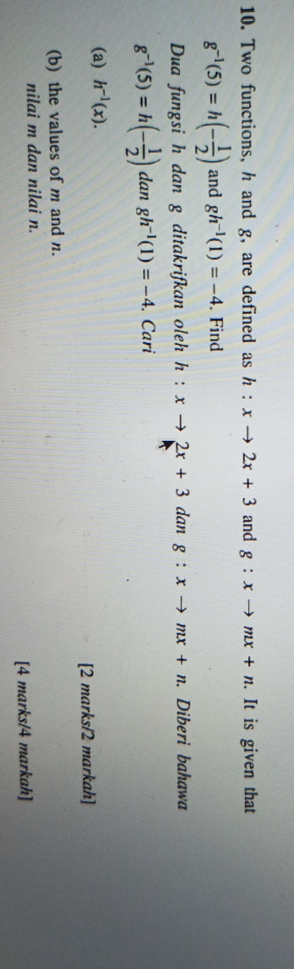 Two functions, h and g, are defined as h:xto 2x+3 and g:xto mx+n. It is given that
g^(-1)(5)=h(- 1/2 ) and gh^(-1)(1)=-4. Find 
Dua fungsi h dan g ditakrifkan oleh h:xto 2x+3 dan g:xto mx+n. Diberi bahawa
g^(-1)(5)=h(- 1/2 ) dan gh^(-1)(1)=-4. Cari 
(a) h^(-1)(x). 
[2 marks/2 markah] 
(b) the values of m and n. 
nilai m dan nilai n. 
[4 marks/4 markah]