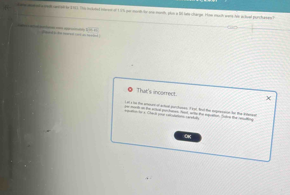 fuete wom ed a credit card bill for $103. This included interest of 1.5% per month for one month, plus a $6 late charge. How much were his actual purchases? 
Eefes's actual surchases were approximately beginarrayr 8encloselongdiv 95.45endarray
Round to the nearest cent as needed.) 
That's incorrect. 
× 
Let x be the amount of actual purchases. First, find the expression for the interest 
per month on the actual purchases. Next, write the equation. Solve the resulting 
equation for x. Check your calculations carefully. 
OK