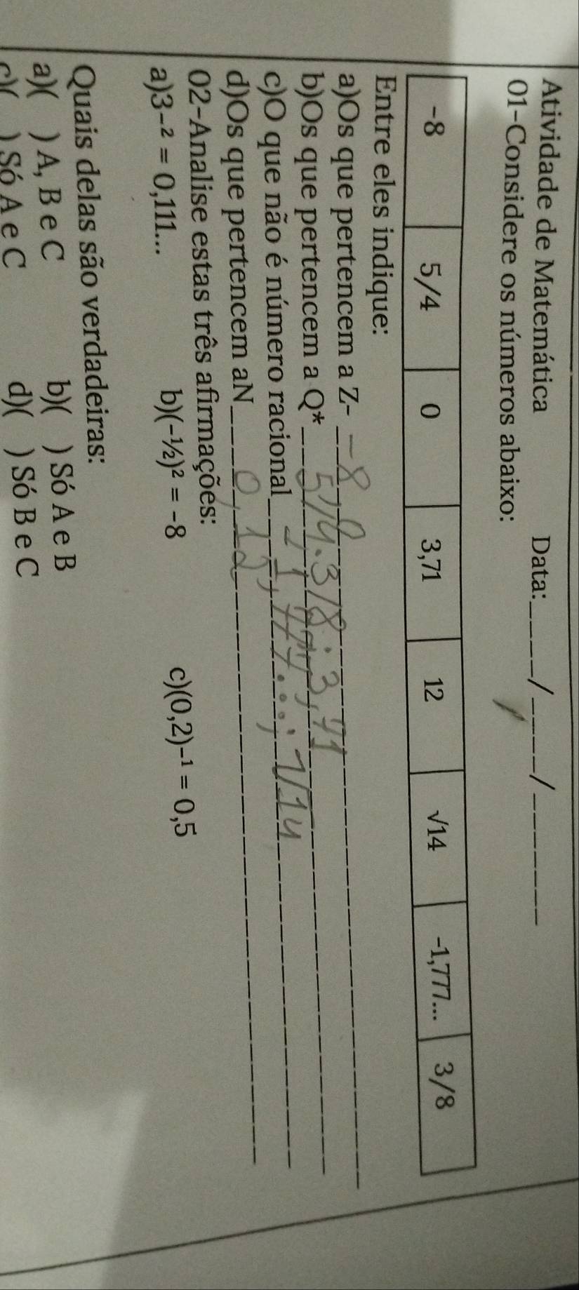 Atividade de Matemática Data:_
_
_
01-Considere os números abaixo:
_
Entre eles indique:
_
a)Os que pertencem a Z-
_
b)Os que pertencem a Q^*
_
c)O que não é número racional
d)Os que pertencem aN
02-Analise estas três afirmações:
a) 3^(-2)=0,111...
b) (-1/2)^2=-8
c) (0,2)^-1=0,5
Quais delas são verdadeiras:
b)(
a)( ) A, B e C ) Só A e B
c( A Só A e C d)( ) Só B e C