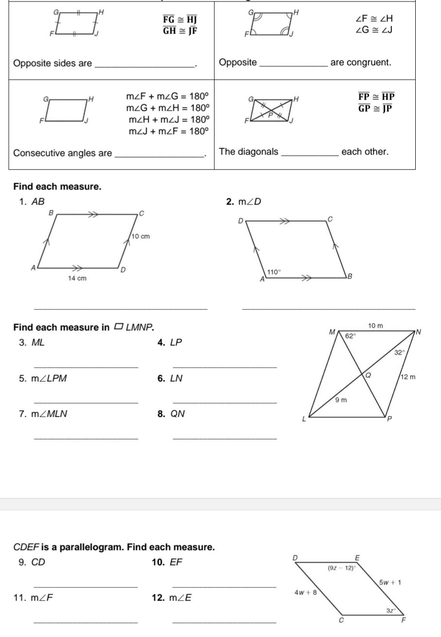 overline FG≌ overline HJ
∠ F≌ ∠ H
overline GH≌ overline JF
Fl J F
∠ G≌ ∠ J
Opposite sides are _Opposite_ are congruent.
.
m∠ F+m∠ G=180°
overline FP≌ overline HP
m∠ G+m∠ H=180°
overline GP≌ overline JP
m∠ H+m∠ J=180°
m∠ J+m∠ F=180°
Consecutive angles are _The diagonals _each other.
.
Find each measure.
2. m∠ D

__
Find each measure in □ LMNP.
3. ML 4. ∠ P
__
5. m∠ LPM 6. LN
__
7. m∠ MLN 8. QN
__
CDEF is a parallelogram. Find each measure.
9.CD 10. EF
__
11. m∠ F 12. m∠ E
_
_