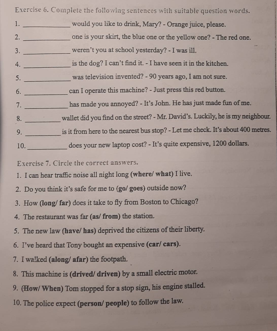 Complete the following sentences with suitable question words. 
1. _would you like to drink, Mary? - Orange juice, please. 
2. _one is your skirt, the blue one or the yellow one? - The red one. 
3. _weren’t you at school yesterday? - I was ill. 
4. _is the dog? I can’t find it. - I have seen it in the kitchen. 
5. _was television invented? - 90 years ago, I am not sure. 
6. _can I operate this machine? - Just press this red button. 
7. _has made you annoyed? - It’s John. He has just made fun of me. 
8. _wallet did you find on the street? - Mr. David’s. Luckily, he is my neighbour. 
9. _is it from here to the nearest bus stop? - Let me check. It’s about 400 metres. 
10._ does your new laptop cost? - It’s quite expensive, 1200 dollars. 
Exercise 7. Circle the correct answers. 
1. I can hear traffic noise all night long (where/ what) I live. 
2. Do you think it’s safe for me to (go/ goes) outside now? 
3. How (long/ far) does it take to fly from Boston to Chicago? 
4. The restaurant was far (as/ from) the station. 
5. The new law (have/ has) deprived the citizens of their liberty. 
6. I’ve heard that Tony bought an expensive (car/ cars). 
7. I walked (along/ afar) the footpath. 
8. This machine is (drived/ driven) by a small electric motor. 
9. (How/ When) Tom stopped for a stop sign, his engine stalled. 
10. The police expect (person/ people) to follow the law.