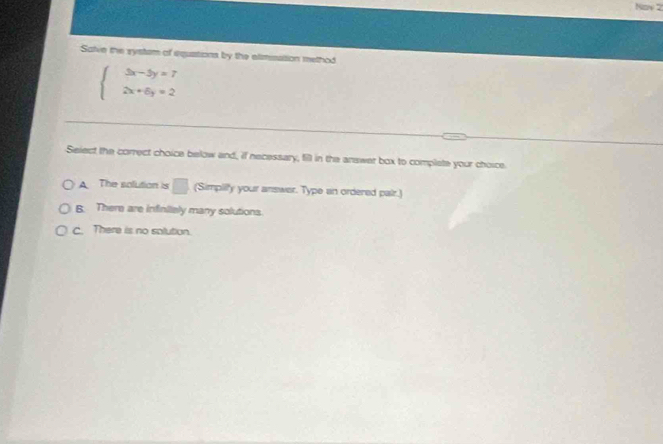 Now 2
Salve the systsm of equations by the elimusstion method
beginarrayl 3x-5y=7 2x+6y=2endarray.
Select the correct choice below and, if necessary, fill in the answer box to complete your choice
A The solution is □ (Simpilly your answer. Type an ordered pair.)
B. There are infiniialy many solutions.
c. There is no solution.