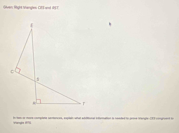 Given: Right triangles CES and RST. 
In two or more complete sentences, explain what additional information is needed to prove triangle CES congruent to 
trlangie RTS.