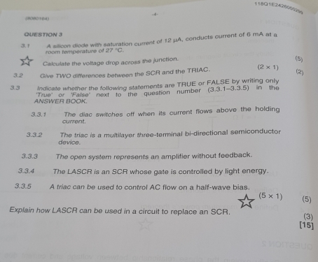 118Q1E2428000229 
(8080164) 
QUESTION 3 
3. 1 A silicon diode with saturation current of 12 μA, conducts current of 6 mA at a 
room temperature of 27°C. 
Calculate the voltage drop across the junction. 
(5) 
3.2 Give TWO differences between the SCR and the TRIAC. (2* 1)
(2) 
3.3 Indicate whether the following statements are TRUE or FALSE by writing only 
ANSWER BOOK. 'True' or 'False' next to the question number (3.3.1-3.3.5) in the 
3.3.1 The diac switches off when its current flows above the holding 
current. 
The tríac is a multilayer three-terminal bi-directional semiconductor 
3.3.2 device 
3.3.3 The open system represents an amplifier without feedback. 
3.3.4 The LASCR is an SCR whose gate is controlled by light energy. 
3.3.5 A triac can be used to control AC flow on a half-wave bias.
(5* 1) (5) 
Explain how LASCR can be used in a circuit to replace an SCR. 
(3) 
[15]