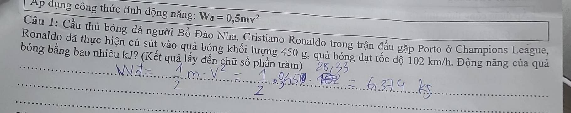 Ap dụng công thức tính động năng: W_d=0,5mv^2
Câu 1: Cầu thủ bóng đá người Bồ Đào Nha, Cristiano Ronaldo trong trận đấu gặp Porto ở Champions League, 
Ronaldo đã thực hiện cú sút vào quả bóng khối lượng 450 g, quả bóng đạt tốc độ 102 km/h. Động năng của quả 
bóng bằng bao nhiêu kJ? (Kết quả lấy đến chữ số phần trăm) 
_