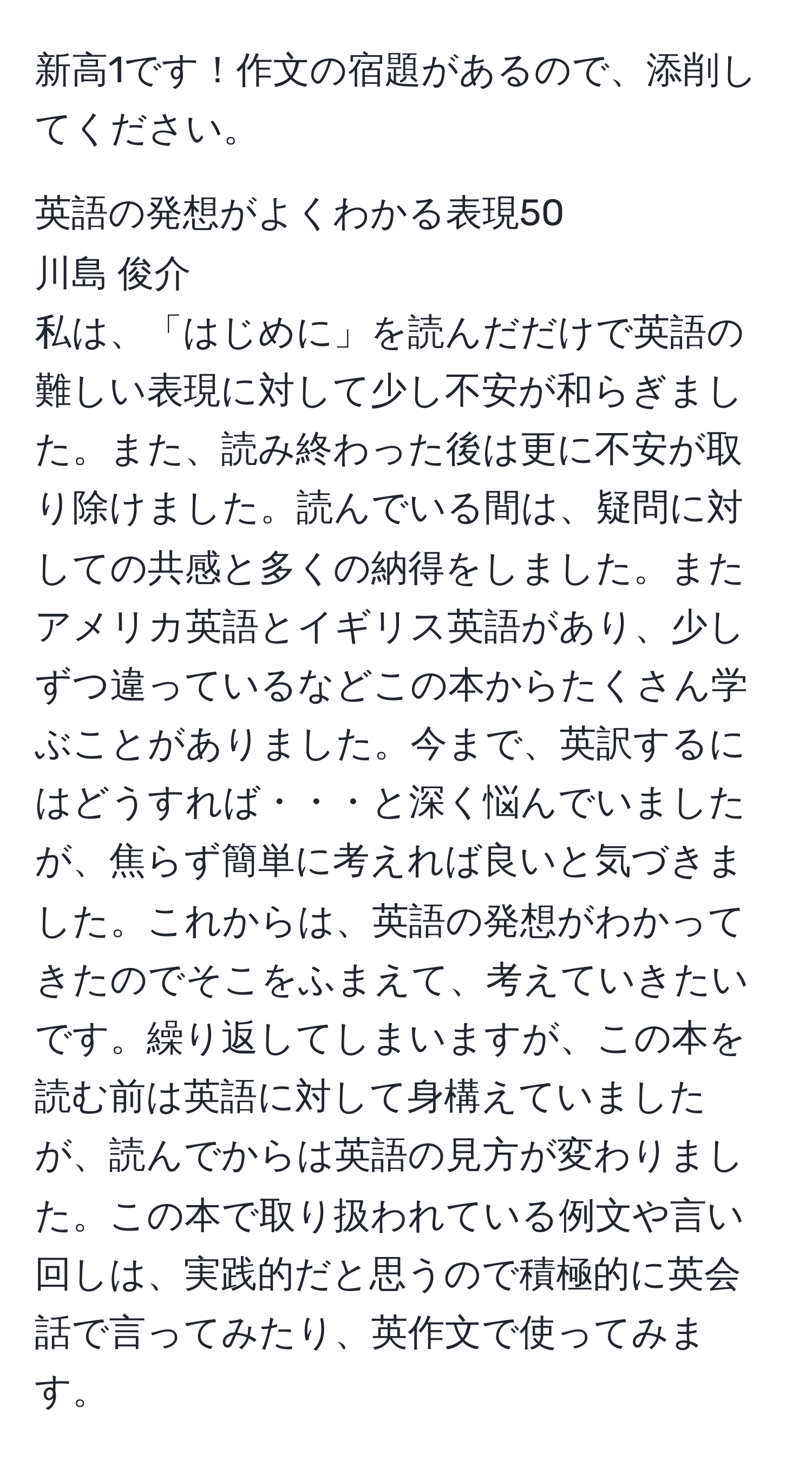 新高1です！作文の宿題があるので、添削してください。

英語の発想がよくわかる表現50  
川島 俊介  
私は、「はじめに」を読んだだけで英語の難しい表現に対して少し不安が和らぎました。また、読み終わった後は更に不安が取り除けました。読んでいる間は、疑問に対しての共感と多くの納得をしました。またアメリカ英語とイギリス英語があり、少しずつ違っているなどこの本からたくさん学ぶことがありました。今まで、英訳するにはどうすれば・・・と深く悩んでいましたが、焦らず簡単に考えれば良いと気づきました。これからは、英語の発想がわかってきたのでそこをふまえて、考えていきたいです。繰り返してしまいますが、この本を読む前は英語に対して身構えていましたが、読んでからは英語の見方が変わりました。この本で取り扱われている例文や言い回しは、実践的だと思うので積極的に英会話で言ってみたり、英作文で使ってみます。